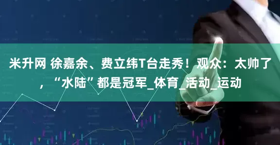米升网 徐嘉余、费立纬T台走秀！观众：太帅了，“水陆”都是冠军_体育_活动_运动