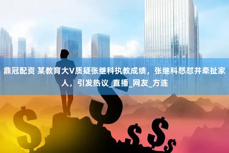 鼎冠配资 某教育大V质疑张继科执教成绩，张继科怒怼并牵扯家人，引发热议_直播_网友_方连