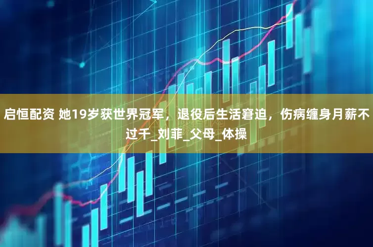 启恒配资 她19岁获世界冠军，退役后生活窘迫，伤病缠身月薪不过千_刘菲_父母_体操