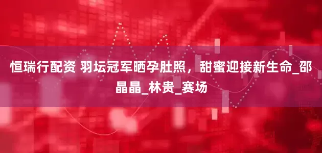 恒瑞行配资 羽坛冠军晒孕肚照，甜蜜迎接新生命_邵晶晶_林贵_赛场