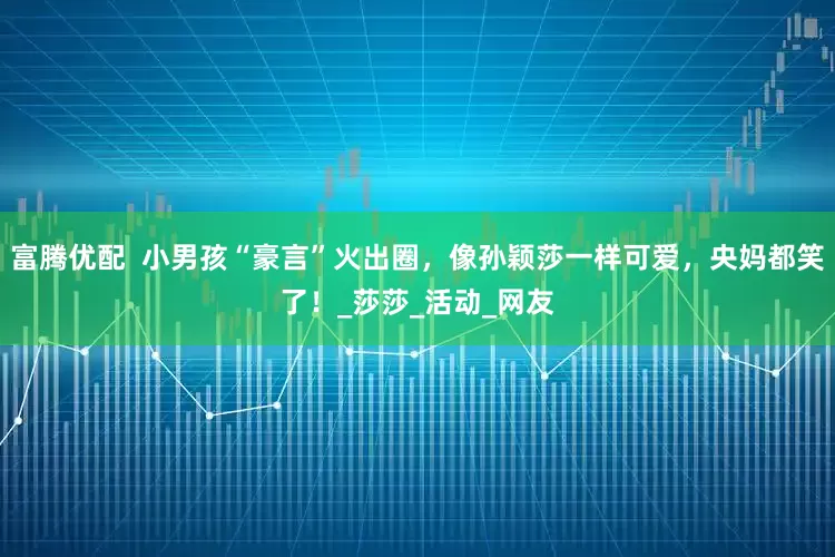 富腾优配  小男孩“豪言”火出圈，像孙颖莎一样可爱，央妈都笑了！_莎莎_活动_网友