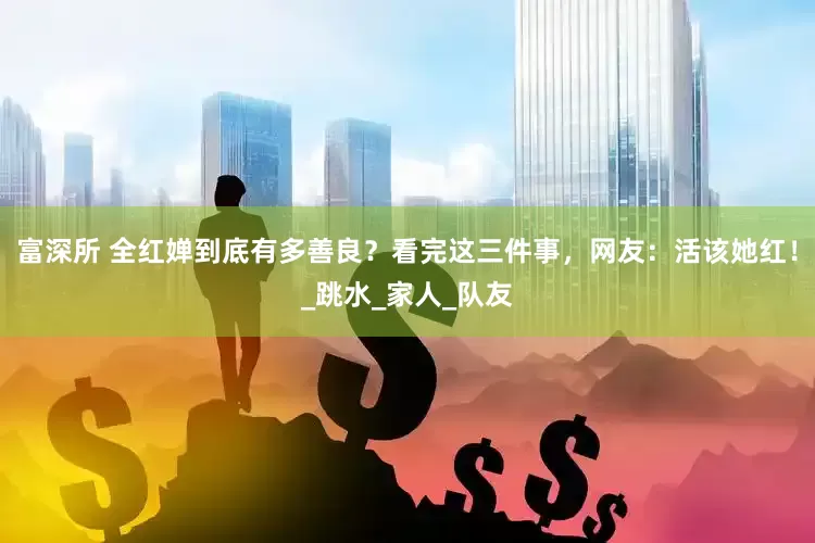 富深所 全红婵到底有多善良？看完这三件事，网友：活该她红！_跳水_家人_队友
