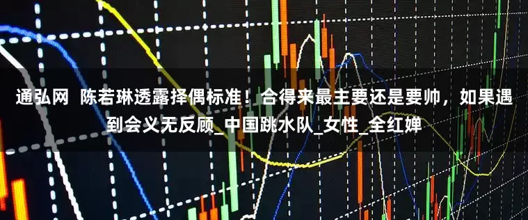 通弘网  陈若琳透露择偶标准！合得来最主要还是要帅，如果遇到会义无反顾_中国跳水队_女性_全红婵