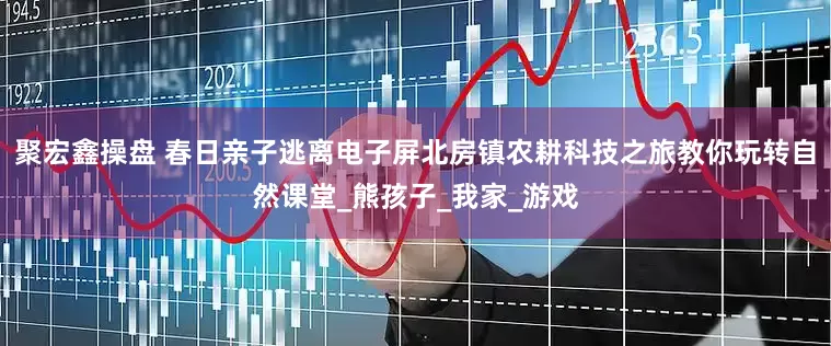 聚宏鑫操盘 春日亲子逃离电子屏北房镇农耕科技之旅教你玩转自然课堂_熊孩子_我家_游戏