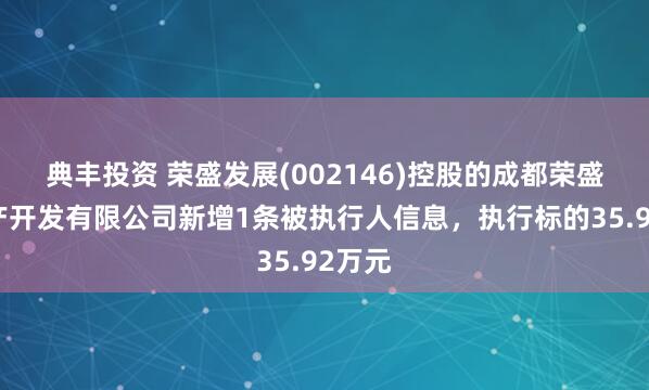典丰投资 荣盛发展(002146)控股的成都荣盛房地产开发有限公司新增1条被执行人信息，执行标的35.92万元
