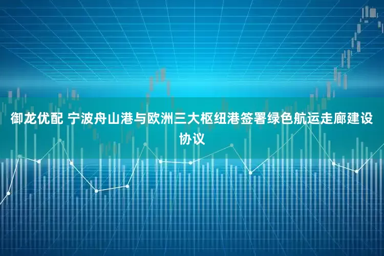 御龙优配 宁波舟山港与欧洲三大枢纽港签署绿色航运走廊建设协议