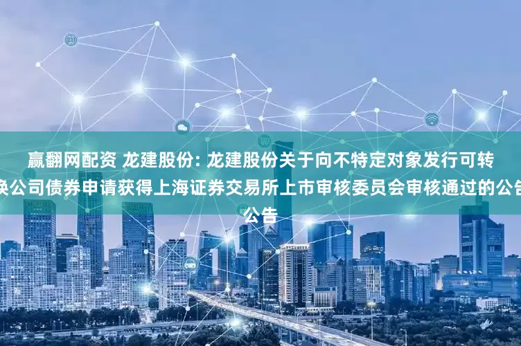 赢翻网配资 龙建股份: 龙建股份关于向不特定对象发行可转换公司债券申请获得上海证券交易所上市审核委员会审核通过的公告