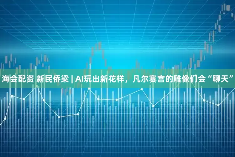 海会配资 新民侨梁 | AI玩出新花样，凡尔赛宫的雕像们会“聊天”