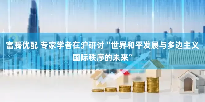 富腾优配 专家学者在沪研讨“世界和平发展与多边主义国际秩序的未来”