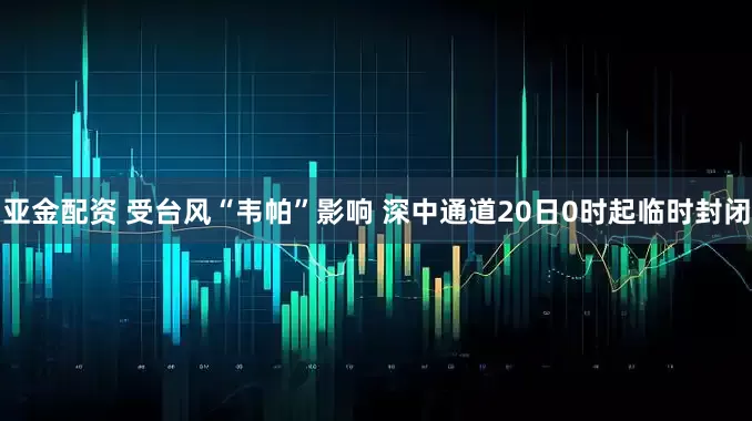 亚金配资 受台风“韦帕”影响 深中通道20日0时起临时封闭