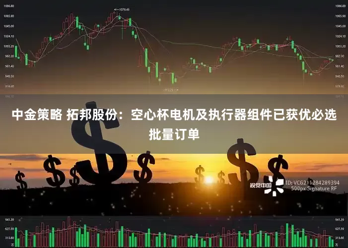 中金策略 拓邦股份：空心杯电机及执行器组件已获优必选批量订单