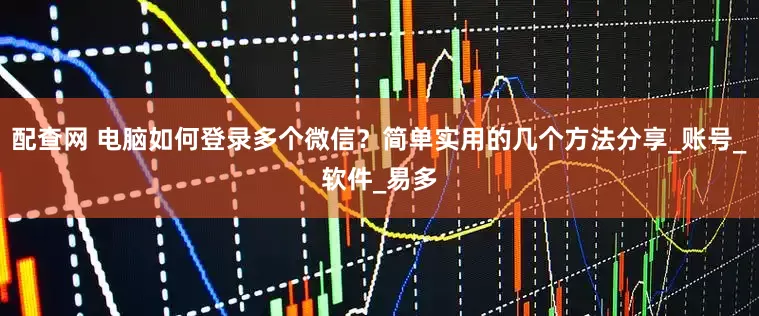 配查网 电脑如何登录多个微信？简单实用的几个方法分享_账号_软件_易多