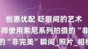 创惠优配 眨眼间的艺术！体育摄影师使用索尼系列拍摄的“非完美”瞬间_照片_相机_Nick