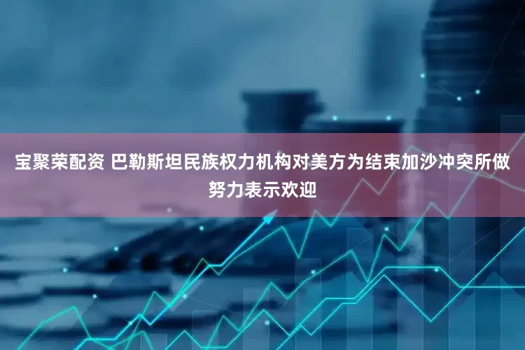 宝聚荣配资 巴勒斯坦民族权力机构对美方为结束加沙冲突所做努力表示欢迎