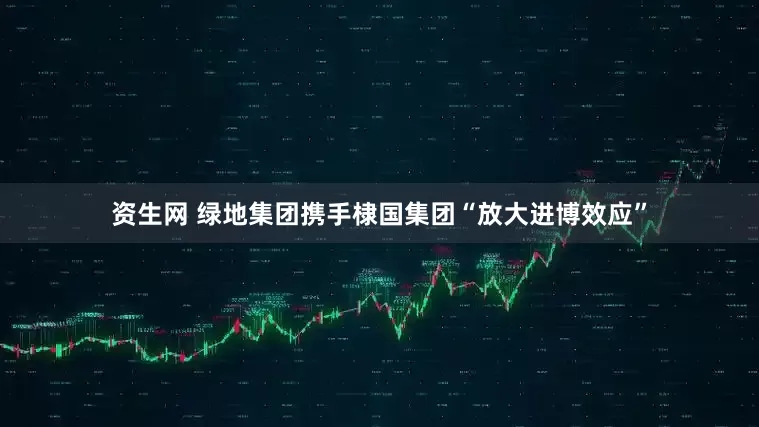 资生网 绿地集团携手棣国集团“放大进博效应”
