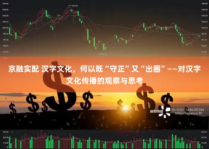京融实配 汉字文化，何以既“守正”又“出圈”——对汉字文化传播的观察与思考